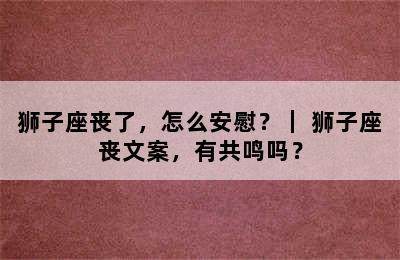 狮子座丧了，怎么安慰？｜ 狮子座丧文案，有共鸣吗？